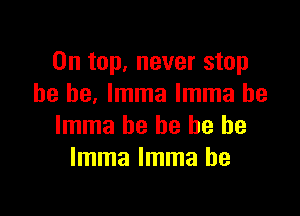 On top, never stop
he he. lmma lmma he

lmma he he he be
lmma lmma he