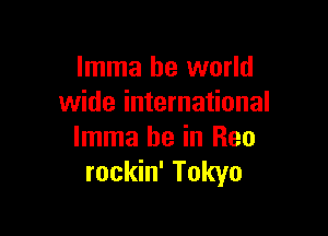 Imma be world
wide international

Imma be in Rea
rockin' Tokyo