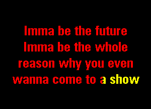 lmma he the future
lmma he the whole
reason why you even
wanna come to a show