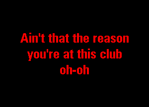 Ain't that the reason

you're at this club
oh-oh