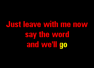 Just leave with me now

say the word
and we'll go