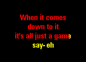 When it comes
down to it

it's all iust a game
say- eh