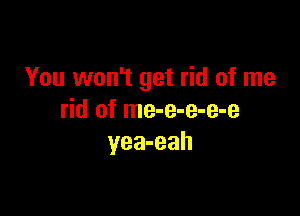 You won't get rid of me

rid of me-e-e-e-e
yea-eah