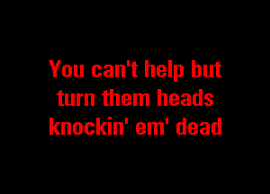 You can't help but

turn them heads
knockin' em' dead