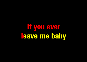 If you ever

leave me baby