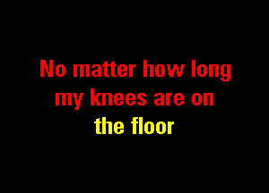 No matter how long

my knees are on
the floor