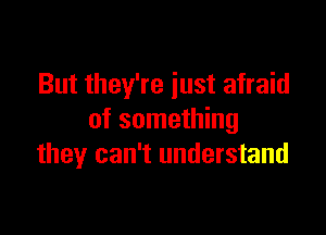 But they're just afraid

of something
they can't understand