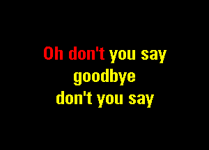 Oh don't you say

goodbye
don't you say