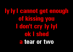 ly lyl cannot get enough
of kissing you

I don't cry ly lyl
ok I shed
a tear or two