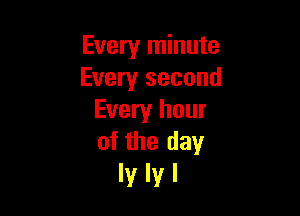 Every minute
Every second

Every hour
of the day

lylyl