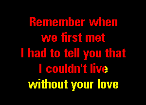 Remember when
we first met

I had to tell you that
I couldn't live
without your love