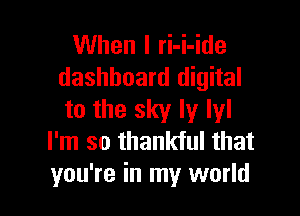 When I ri-i-ide
dashboard digital

to the sky ly lyl
I'm so thankful that
you're in my world