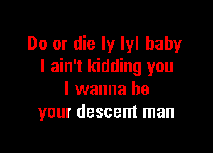 Do or die Iy Iyl baby
I ain't kidding you

I wanna be
your descent man