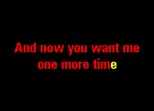 And now you want me

one more time