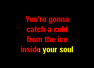 You're gonna
catch a cold

from the ice
inside your soul