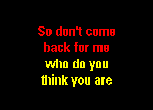 So don't come
back for me

who do you
think you are