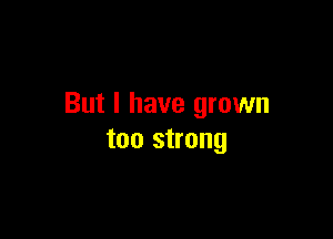 But I have grown

too strong