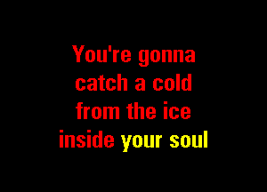 You're gonna
catch a cold

from the ice
inside your soul