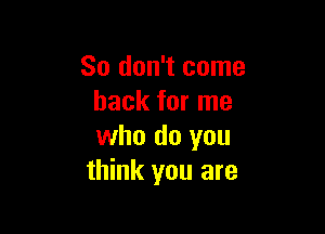 So don't come
back for me

who do you
think you are