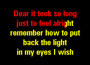 Dear it took so long
just to feel alright

remember how to put
back the light
in my eyes I wish