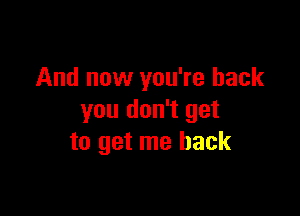 And now you're back

you don't get
to get me back