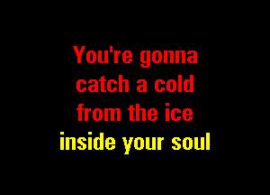 You're gonna
catch a cold

from the ice
inside your soul