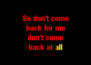 So don't come
back for me

don't come
back at all