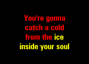 You're gonna
catch a cold

from the ice
inside your soul