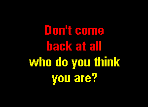 Don't come
back at all

who do you think
you are?