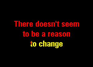 There doesn't seem

to be a reason
to change