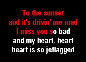 To the sunset
and it's drivin' me mad
I miss you so had
and my heart, heart
heart is so ietlagged