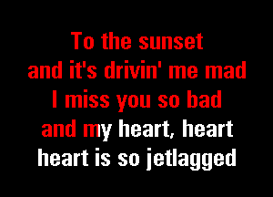 To the sunset
and it's drivin' me mad
I miss you so had
and my heart, heart
heart is so ietlagged
