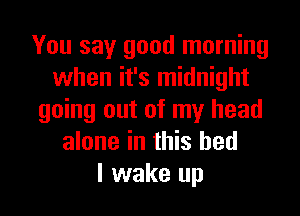 You say good morning
when it's midnight
going out of my head
alone in this bed
I wake up