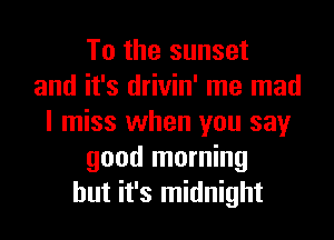 To the sunset
and it's drivin' me mad
I miss when you say
good morning
but it's midnight