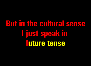 But in the cultural sense

I just speak in
future tense