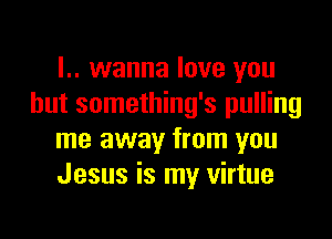 I.. wanna love you
but something's pulling

me away from you
Jesus is my virtue