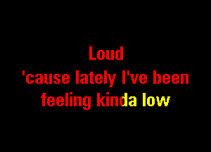 Loud

'cause lately I've been
feeHngldndalovv