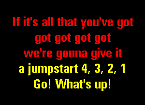If it's all that you've got
got got got got

we're gonna give it
a iumpstart 4. 3. 2, 1
Go! What's up!