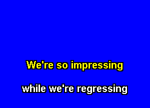 We're so impressing

while we're regressing