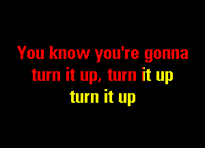 You know you're gonna

turn it up. turn it up
turn it up