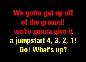 We gotta get up off
of the ground!

we're gonna give it
a iumpstart 4, 3, 2, 1!
Go! What's up?