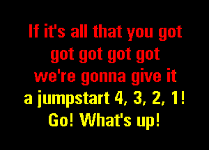 If it's all that you got
got got got got

we're gonna give it
a iumpstart 4, 3, 2, 1!
Go! What's up!