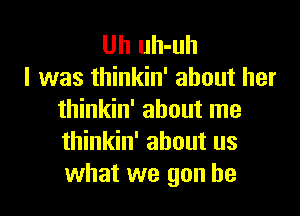 Uh uh-uh
I was thinkin' about her

thinkin' about me
thinkin' about us
what we gun he