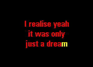 I realise yeah

it was only
just a dream