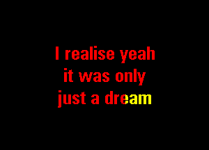 I realise yeah

it was only
just a dream