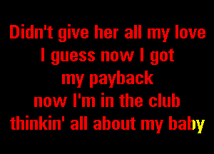 Didn't give her all my love
I guess now I got
my payback
now I'm in the club
thinkin' all about my baby