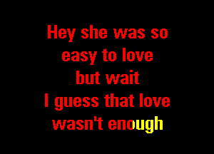 Hey she was so
easy to love

but wait
I guess that love
wasn't enough