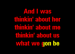 And I was
thinkin' about her

thinkin' about me
thinkin' about us
what we gun he