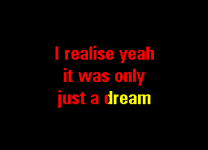 I realise yeah

it was only
just a dream