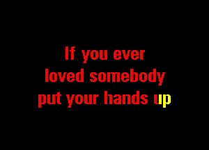 If you ever

loved somebody
put your hands up